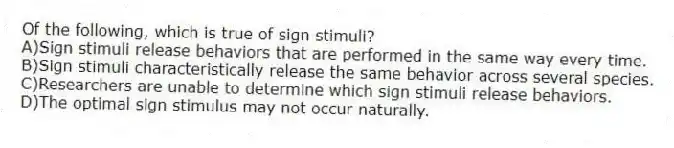 Of the following, which is true of sign stimuli?
A)Sign stimuli release behaviors that are performed in the same way every time.
B)Sign stimuli characteristically release the same behavior across several species.
C)Researchers are unable to determine which sign stimuli release behaviors.
D)The optimal sign stimulus may not occur naturally.