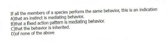 If all the members of a species perform the same behavior, this is an indication
A)that an instinct is mediating behavior.
B)that a fixed action pattern is mediating behavior.
C)that the behavior is inherited.
D)of none of the above