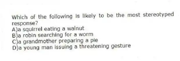 Which of the following is likely to be the most stereotyped response?
A)a squirrel eating a walnut
B)a robin searching for a worm
C)a grandmother preparing a pie
D)a young man issuing a threatening gesture