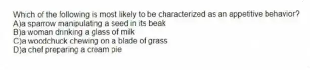 Which of the following is most likely to be characterized as an appetitive behavior?
A)a sparrow manipulating a seed in its beak
B)a woman drinking a glass of milk
C)a woodchuck chewing on a blade of grass
D)a chef preparing a cream pie