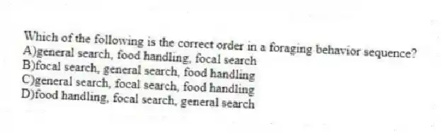 Which of the following is the correct order in a foraging behavior sequence?
A)general search, food handling, focal search
B)focal search, general search, food handling
C)general search, focal search, food handling
D)food handling, focal search, general search