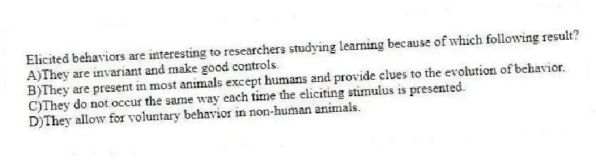Elicited behaviors are interesting to researchers studying learning because of which following result?
A)They are invariant and make good controls.
B)They are present in most animals except humans and provide clues to the evolution of behavior.
C)They do not occur the same way each time the eliciting stimulus is presented.
D)They allow for voluntary behavior in non-human animals.