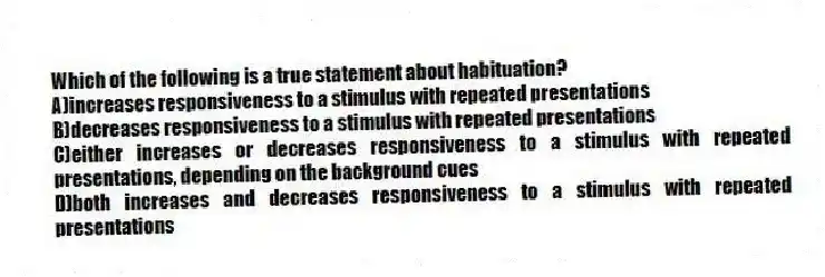 Which of the following is a true statement about habituation?
A)increases responsiveness to a stimulus with repeated presentations
B)decreases responsiveness to a stimulus with repeated presentations
C)either increases or decreases responsiveness to a stimulus with repeated presentations, depending on the background cues
D)both increases and decreases responsiveness to a stimulus with repeated presentations