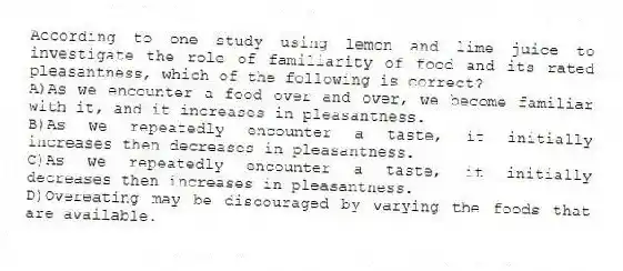 According to one study using lemon and lime juice to investigate the role of familiarity of food and its rated pleasantness, which of the following is correct?
A)As we encounter a food over and over, we become familiar with it, and it increases in pleasantness.
B)As we repeatedly encounter a taste, it initially increases then decreases in pleasantness.
C)As we repeatedly encounter a taste, it initially decreases then increases in pleasantness.
D)Overeating may be discouraged by varying the foods that are available.