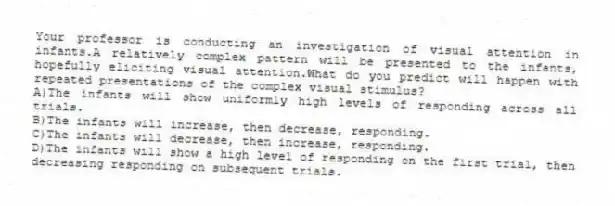 Your professor is conducting an investigation of visual attention in infants.A relatively complex pattern will be presented to the infants, hopefully eliciting visual attention.What do you predict will happen with repeated presentations of the complex visual stimulus?
A)The infants will show uniformly high levels of responding across all trials.
B)The infants will increase, then decrease, responding.
C)The infants will decrease, then increase, responding.
D)The infants will show a high level of responding on the first trial, then decreasing responding on subsequent trials.