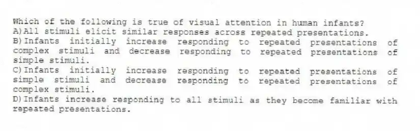 Which of the following is true of visual attention in human infants?
A)All stimuli elicit similar responses across repeated presentations.
B)Infants initially increase responding to repeated presentations of complex stimuli and decrease responding to repeated presentations of simple stimuli.
C)Infants initially increase responding to repeated presentations of simple stimuli and decrease responding to repeated presentations of complex stimuli.
D)Infants increase responding to all stimuli as they become familiar with repeated presentations.