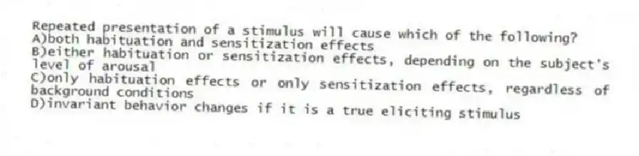 Repeated presentation of a stimulus will cause which of the following?
A)both habituation and sensitization effects
B)either habituation or sensitization effects, depending on the subject's level of arousal
C)only habituation effects or only sensitization effects, regardless of background conditions
D)invariant behavior changes if it is a true eliciting stimulus