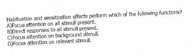 Habituation and sensitization effects perform which of the following functions?
A)Focus attention on all stimuli present.
B)Direct responses to all stimuli present.
C)Focus attention on background stimuli.
D)Focus attention on relevant stimuli.