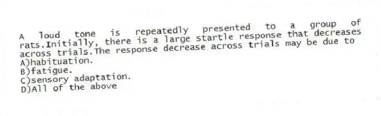 A loud tone is repeatedly presented to a group of rats.Initially, there is a large startle response that decreases across trials.The response decrease across trials may be due to
A)habituation.
B)fatigue.
C)sensory adaptation.
D)All of the above
