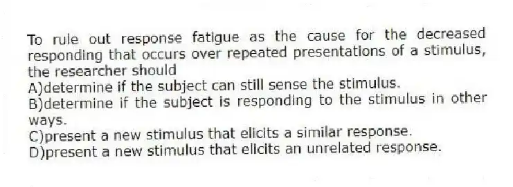 To rule out response fatigue as the cause for the decreased responding that occurs over repeated presentations of a stimulus, the researcher should
A)determine if the subject can still sense the stimulus.
B)determine if the subject is responding to the stimulus in other ways.
C)present a new stimulus that elicits a similar response.
D)present a new stimulus that elicits an unrelated response.