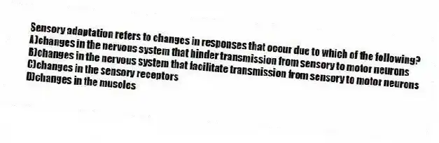 Sensory adaptation refers to changes in responses that occur due to which of the following?
A)changes in the nervous system that hinder transmission from sensory to motor neurons
B)changes in the nervous system that facilitate transmission from sensory to motor neurons
C)changes in the sensory receptors
D)changes in the muscles