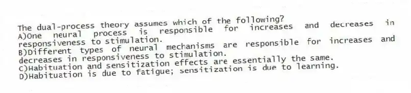 The dual-process theory assumes which of the following?
A)One neural process is responsible for increases and decreases in responsiveness to stimulation.
B)Different types of neural mechanisms are responsible for increases and decreases in responsiveness to stimulation.
C)Habituation and sensitization effects are essentially the same.
D)Habituation is due to fatigue; sensitization is due to learning.
