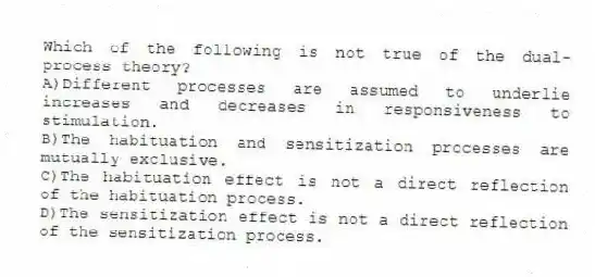 Which of the following is not true of the dual-process theory?
A)Different processes are assumed to underlie increases and decreases in responsiveness to stimulation.
B)The habituation and sensitization processes are mutually exclusive.
C)The habituation effect is not a direct reflection of the habituation process.
D)The sensitization effect is not a direct reflection of the sensitization process.