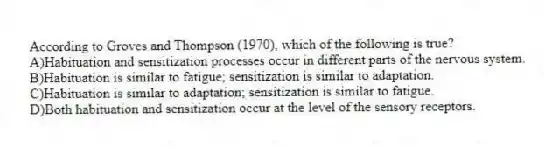According to Groves and Thompson (1970), which of the following is true?
A)Habituation and sensitization processes occur in different parts of the nervous system.
B)Habituation is similar to fatigue; sensitization is similar to adaptation.
C)Habituation is similar to adaptation; sensitization is similar to fatigue.
D)Both habituation and sensitization occur at the level of the sensory receptors.