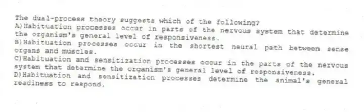 The dual-process theory suggests which of the following?
A)Habituation processes occur in parts of the nervous system that determine the organism's general level of responsiveness.
B)Habituation processes occur in the shortest neural path between sense organs and muscles.
C)Habituation and sensitization processes occur in the parts of the nervous system that determine the organism's general level of responsiveness.
D)Habituation and sensitization processes determine the animal's general readiness to respond.