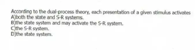 According to the dual-process theory, each presentation of a given stimulus activates
A)both the state and S-R systems.
B)the state system and may activate the S-R system.
C)the S-R system.
D)the state system.