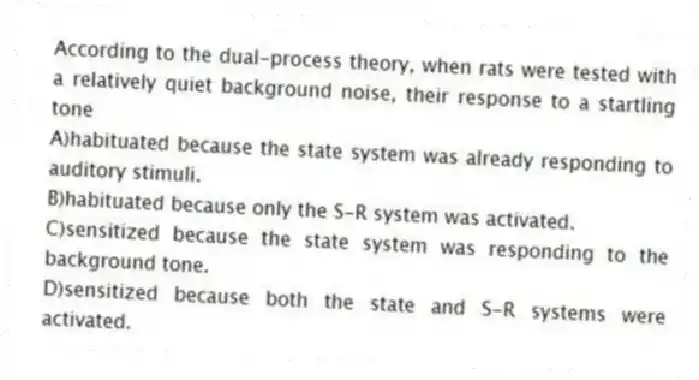 According to the dual-process theory, when rats were tested with a relatively quiet background noise, their response to a startling tone
A)habituated because the state system was already responding to auditory stimuli.
B)habituated because only the S-R system was activated.
C)sensitized because the state system was responding to the background tone.
D)sensitized because both the state and S-R systems were activated.