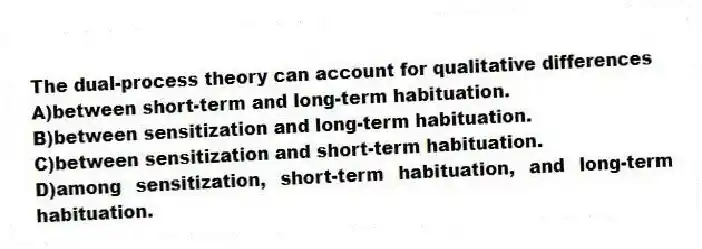 The dual-process theory can account for qualitative differences
A)between short-term and long-term habituation.
B)between sensitization and long-term habituation.
C)between sensitization and short-term habituation.
D)among sensitization, short-term habituation, and long-term habituation.