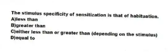 The stimulus specificity of sensitization is that of habituation.
A)less than
B)greater than
C)either less than or greater than (depending on the stimulus)
D)equal to