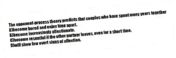 The opponent-process theory predicts that couples who have spent many years together
A)become bored and enjoy time apart.
B)become increasingly affectionate.
C)become resentful if the other partner leaves, even for a short time.
D)will show few overt signs of affection.