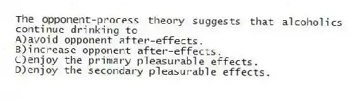 The opponent-process theory suggests that alcoholics continue drinking to
A)avoid opponent after-effects.
B)increase opponent after-effects.
C)enjoy the primary pleasurable effects.
D)enjoy the secondary pleasurable effects.