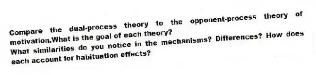 Compare the dual-process theory to the opponent-process theory of motivation.What is the goal of each theory?
What similarities do you notice in the mechanisms? Differences? How does each account for habituation effects?