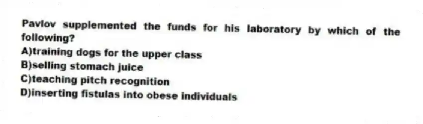 Pavlov supplemented the funds for his laboratory by which of the following?
A)training dogs for the upper class
B)selling stomach juice
C)teaching pitch recognition
D)inserting fistulas into obese individuals