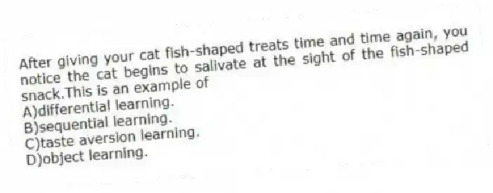 After giving your cat fish-shaped treats time and time again, you notice the cat begins to salivate at the sight of the fish-shaped snack.This is an example of
A)differential learning.
B)sequential learning.
C)taste aversion learning.
D)object learning.