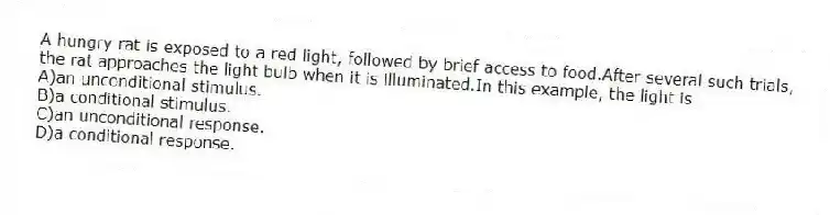A hungry rat is exposed to a red light, followed by brief access to food.After several such trials, the rat approaches the light bulb when it is illuminated.In this example, the light is
A)an unconditional stimulus.
B)a conditional stimulus.
C)an unconditional response.
D)a conditional response.