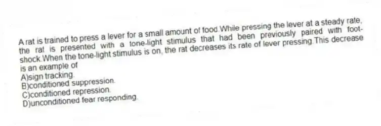 A rat is trained to press a lever for a small amount of food.While pressing the lever at a steady rate, the rat is presented with a tone-light stimulus that had been previously paired with foot-shock.When the tone-light stimulus is on, the rat decreases its rate of lever pressing.This decrease is an example of
A)sign tracking.
B)conditioned suppression.
C)conditioned repression.
D)unconditioned fear responding.