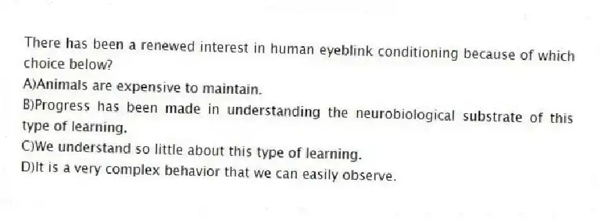 There has been a renewed interest in human eyeblink conditioning because of which choice below?
A)Animals are expensive to maintain.
B)Progress has been made in understanding the neurobiological substrate of this type of learning.
C)We understand so little about this type of learning.
D)It is a very complex behavior that we can easily observe.