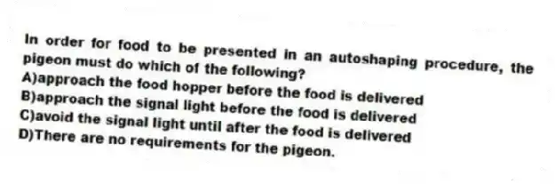 In order for food to be presented in an autoshaping procedure, the pigeon must do which of the following?
A)approach the food hopper before the food is delivered
B)approach the signal light before the food is delivered
C)avoid the signal light until after the food is delivered
D)There are no requirements for the pigeon.