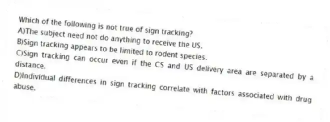 Which of the following is not true of sign tracking?
A)The subject need not do anything to receive the US.
B)Sign tracking appears to be limited to rodent species.
C)Sign tracking can occur even if the CS and US delivery area are separated by a distance.
D)Individual differences in sign tracking correlate with factors associated with drug abuse.