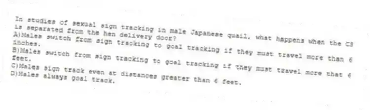In studies of sexual sign tracking in male Japanese quail, what happens when the CS is separated from the hen delivery door?
A)Males switch from sign tracking to goal tracking if they must travel more than 6 inches.
B)Males switch from sign tracking to goal tracking if they must travel more that 6 feet.
C)Males sign track even at distances greater than 6 feet.
D)Males always goal track.