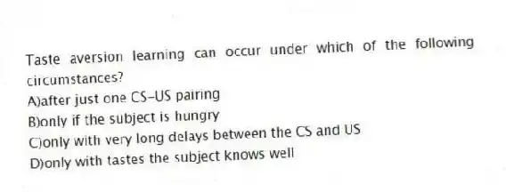 Taste aversion learning can occur under which of the following circumstances?
A)after just one CS-US pairing
B)only if the subject is hungry
C)only with very long delays between the CS and US
D)only with tastes the subject knows well