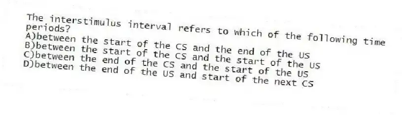 The interstimulus interval refers to which of the following time periods?
A)between the start of the CS and the end of the US
B)between the start of the CS and the start of the US
C)between the end of the CS and the start of the US
D)between the end of the US and start of the next CS