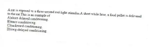 A rat is exposed to a three-second red-light stimulus.A short while later, a food pellet is delivered to the rat.This is an example of
A)short-delayed conditioning.
B)trace conditioning.
C)backward conditioning.
D)long-delayed conditioning.