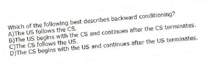 Which of the following best describes backward conditioning?
A)The US follows the CS.
B)The US begins with the CS and continues after the CS terminates.
C)The CS follows the US.
D)The CS begins with the US and continues after the US terminates.
