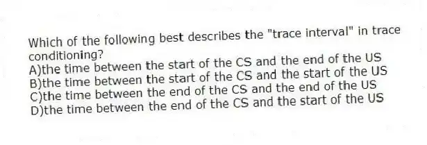 Which of the following best describes the "trace interval" in trace conditioning?
A)the time between the start of the CS and the end of the US
B)the time between the start of the CS and the start of the US
C)the time between the end of the CS and the end of the US
D)the time between the end of the CS and the start of the US