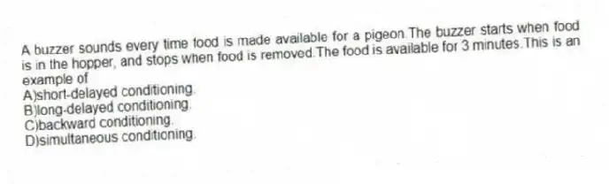 A buzzer sounds every time food is made available for a pigeon.The buzzer starts when food is in the hopper, and stops when food is removed.The food is available for 3 minutes.This is an example of
A)short-delayed conditioning.
B)long-delayed conditioning.
C)backward conditioning.
D)simultaneous conditioning.