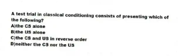 A test trial in classical conditioning consists of presenting which of the following?
A)the CS alone
B)the US alone
C)the CS and US in reverse order
D)neither the CS nor the US