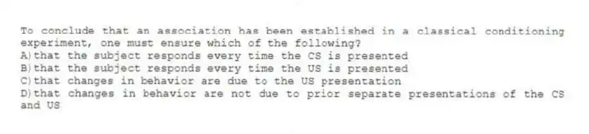 To conclude that an association has been established in a classical conditioning experiment, one must ensure which of the following?
A)that the subject responds every time the CS is presented
B)that the subject responds every time the US is presented
C)that changes in behavior are due to the US presentation
D)that changes in behavior are not due to prior separate presentations of the CS and US