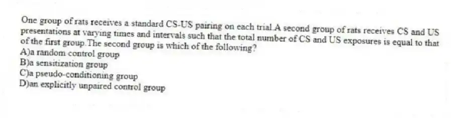 One group of rats receives a standard CS-US pairing on each trial.A second group of rats receives CS and US presentations at varying times and intervals such that the total number of CS and US exposures is equal to that of the first group.The second group is which of the following?
A)a random control group
B)a sensitization group
C)a pseudo-conditioning group
D)an explicitly unpaired control group
