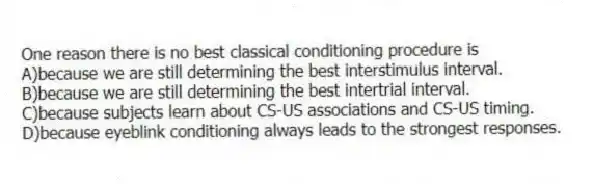 One reason there is no best classical conditioning procedure is
A)because we are still determining the best interstimulus interval.
B)because we are still determining the best intertrial interval.
C)because subjects learn about CS-US associations and CS-US timing.
D)because eyeblink conditioning always leads to the strongest responses.