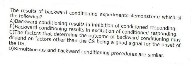 The results of backward conditioning experiments demonstrate which of the following?
A)Backward conditioning results in inhibition of conditioned responding.
B)Backward conditioning results in excitation of conditioned responding.
C)The factors that determine the outcome of backward conditioning may depend on factors other than the CS being a good signal for the onset of the US.
D)Simultaneous and backward conditioning procedures are similar.