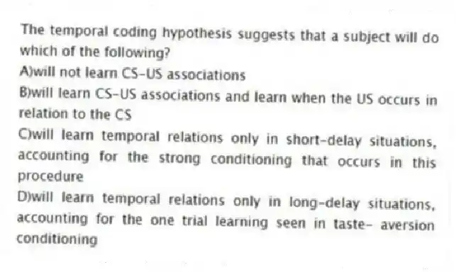 The temporal coding hypothesis suggests that a subject will do which of the following?
A)will not learn CS-US associations
B)will learn CS-US associations and learn when the US occurs in relation to the CS
C)will learn temporal relations only in short-delay situations, accounting for the strong conditioning that occurs in this procedure
D)will learn temporal relations only in long-delay situations, accounting for the one trial learning seen in taste- aversion conditioning