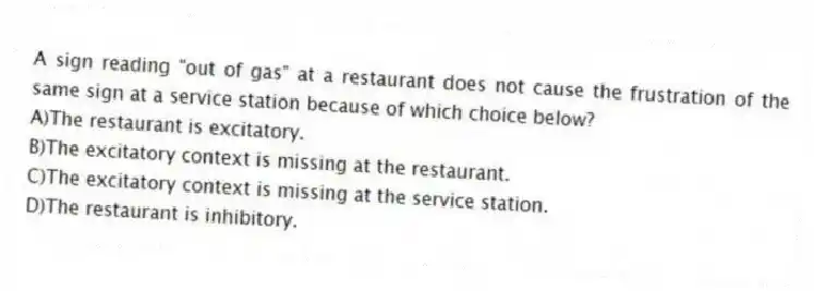 A sign reading "out of gas" at a restaurant does not cause the frustration of the same sign at a service station because of which choice below?
A)The restaurant is excitatory.
B)The excitatory context is missing at the restaurant.
C)The excitatory context is missing at the service station.
D)The restaurant is inhibitory.