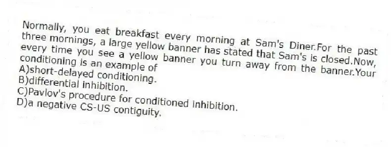 Normally, you eat breakfast every morning at Sam's Diner.For the past three mornings, a large yellow banner has stated that Sam's is closed.Now, every time you see a yellow banner you turn away from the banner.Your conditioning is an example of
A)short-delayed conditioning.
B)differential inhibition.
C)Pavlov's procedure for conditioned inhibition.
D)a negative CS-US contiguity.