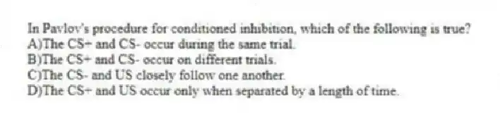 In Pavlov's procedure for conditioned inhibition, which of the following is true?
A)The CS+ and CS- occur during the same trial.
B)The CS+ and CS- occur on different trials.
C)The CS- and US closely follow one another.
D)The CS+ and US occur only when separated by a length of time.