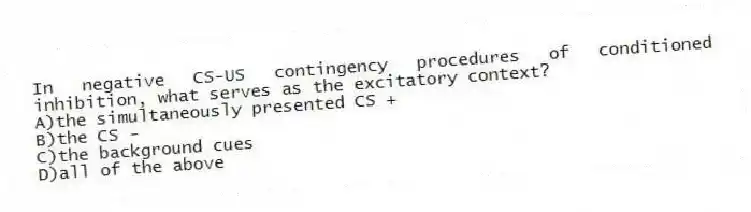 In negative CS-US contingency procedures of conditioned inhibition, what serves as the excitatory context?
A)the simultaneously presented CS +
B)the CS -
C)the background cues
D)all of the above